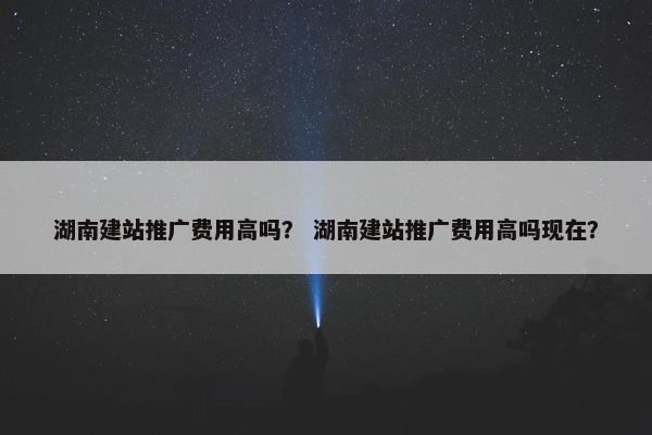 湖南建站推广费用高吗？ 湖南建站推广费用高吗现在？