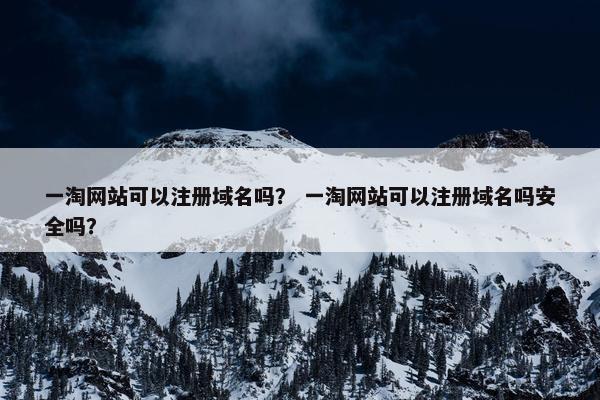 一淘网站可以注册域名吗？ 一淘网站可以注册域名吗安全吗？