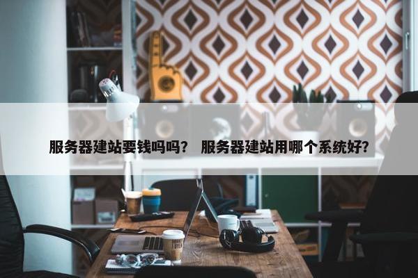服务器建站要钱吗吗？ 服务器建站用哪个系统好？