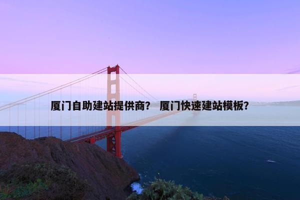 厦门自助建站提供商？ 厦门快速建站模板？