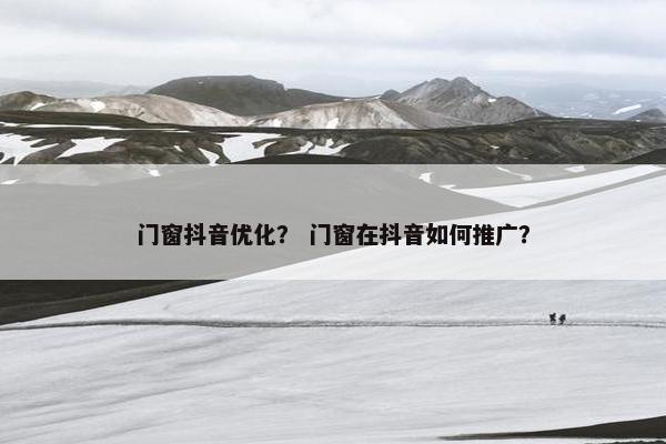 门窗抖音优化？ 门窗在抖音如何推广？