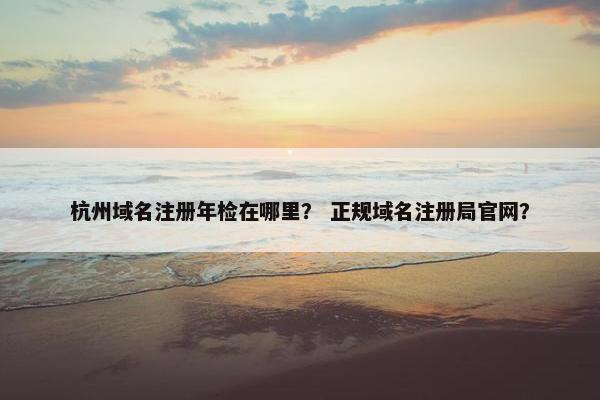 杭州域名注册年检在哪里？ 正规域名注册局官网？