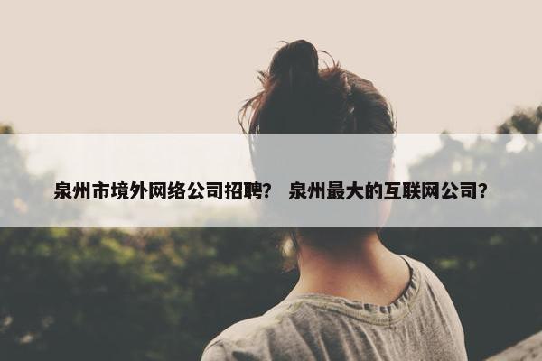 泉州市境外网络公司招聘？ 泉州最大的互联网公司？