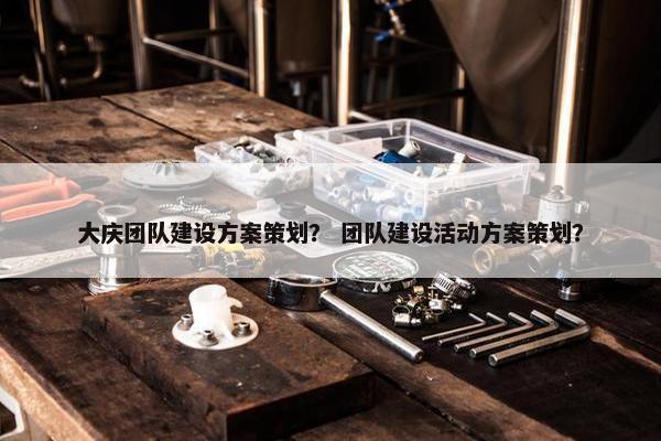 大庆团队建设方案策划？ 团队建设活动方案策划？