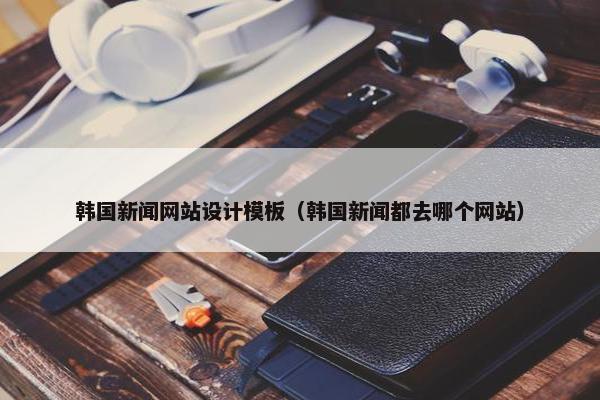 韩国新闻网站设计模板（韩国新闻都去哪个网站）