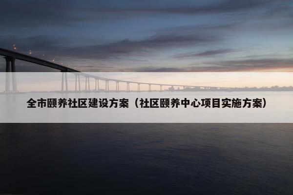 全市颐养社区建设方案（社区颐养中心项目实施方案）