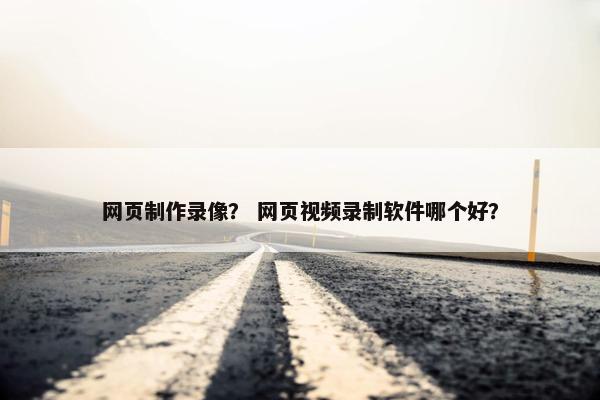 网页制作录像？ 网页视频录制软件哪个好？