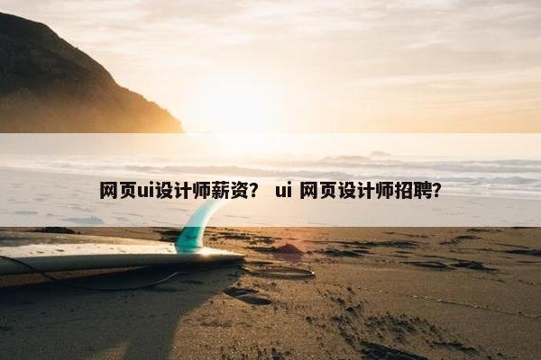 网页ui设计师薪资？ ui 网页设计师招聘？
