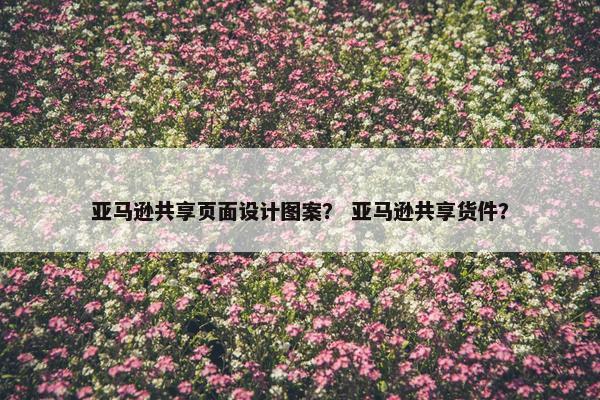 亚马逊共享页面设计图案？ 亚马逊共享货件？