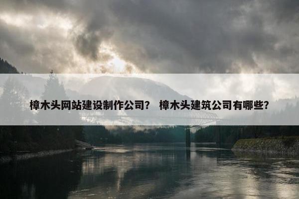 樟木头网站建设制作公司？ 樟木头建筑公司有哪些？