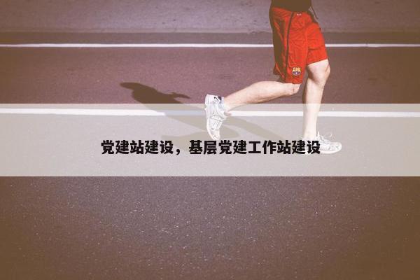 党建站建设，基层党建工作站建设