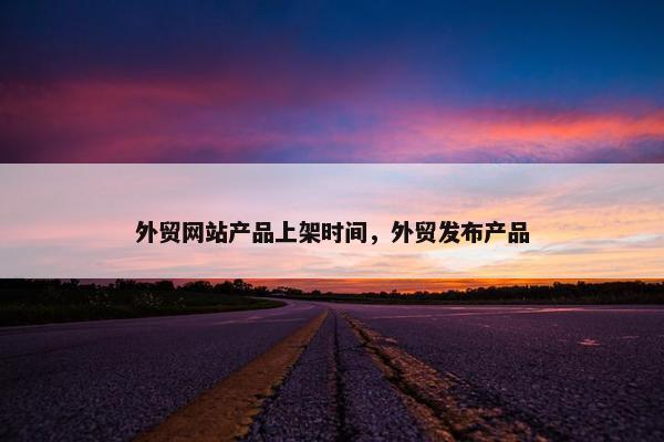 外贸网站产品上架时间，外贸发布产品