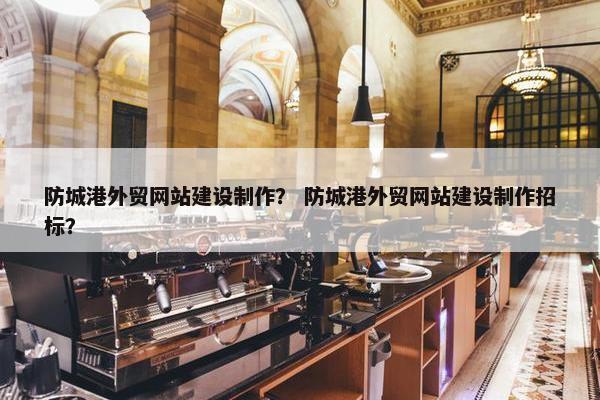 防城港外贸网站建设制作？ 防城港外贸网站建设制作招标？