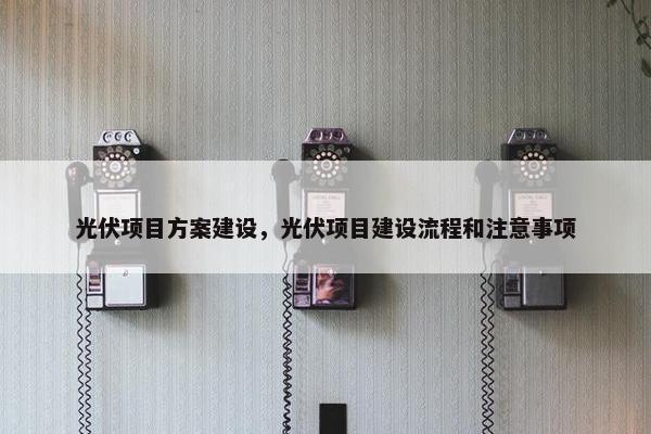 光伏项目方案建设，光伏项目建设流程和注意事项