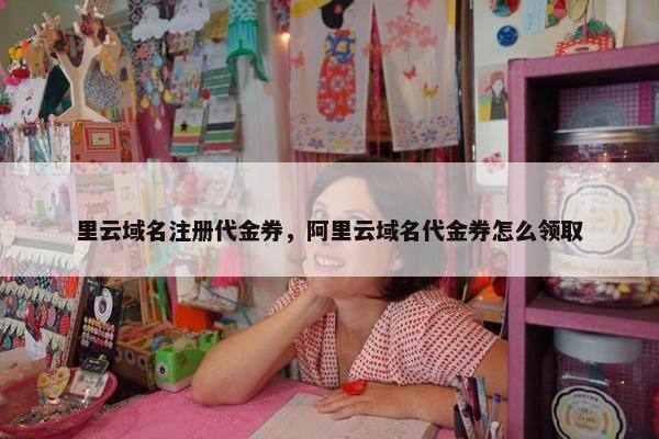 里云域名注册代金券，阿里云域名代金券怎么领取