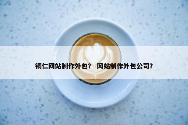 铜仁网站制作外包？ 网站制作外包公司？
