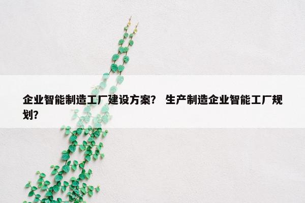 企业智能制造工厂建设方案？ 生产制造企业智能工厂规划？