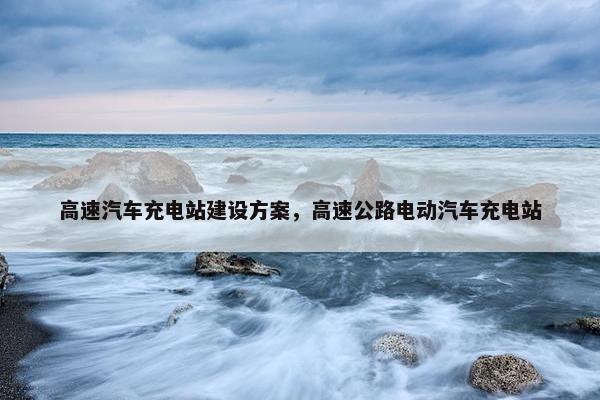 高速汽车充电站建设方案，高速公路电动汽车充电站