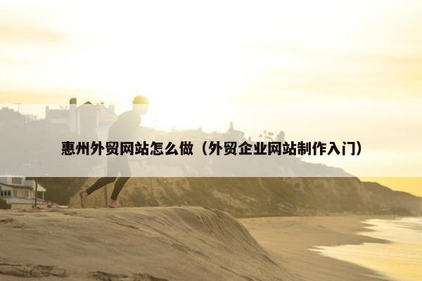 惠州外贸网站怎么做（外贸企业网站制作入门）
