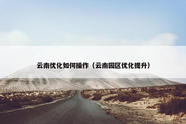 云南优化如何操作（云南园区优化提升）