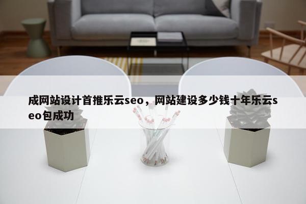 成网站设计首推乐云seo，网站建设多少钱十年乐云seo包成功
