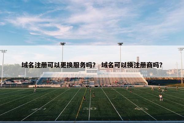 域名注册可以更换服务吗？ 域名可以换注册商吗？