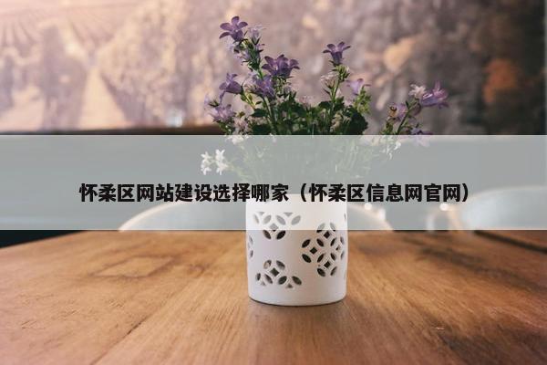 怀柔区网站建设选择哪家（怀柔区信息网官网）