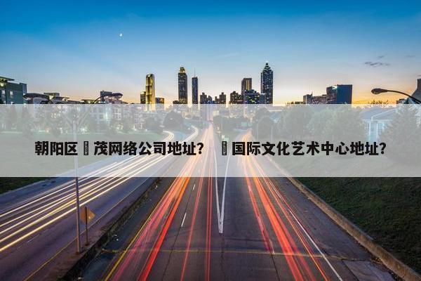 朝阳区玥茂网络公司地址？ 玥国际文化艺术中心地址？