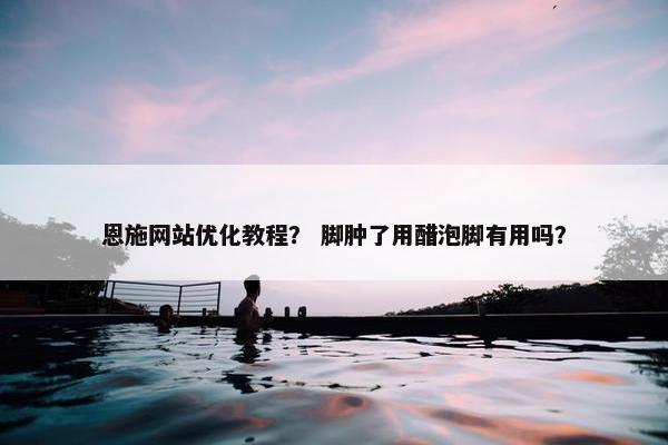 恩施网站优化教程？ 脚肿了用醋泡脚有用吗？