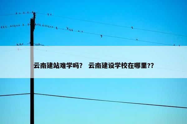 云南建站难学吗？ 云南建设学校在哪里?？