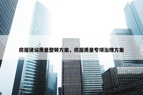 房屋建设质量整顿方案，房屋质量专项治理方案