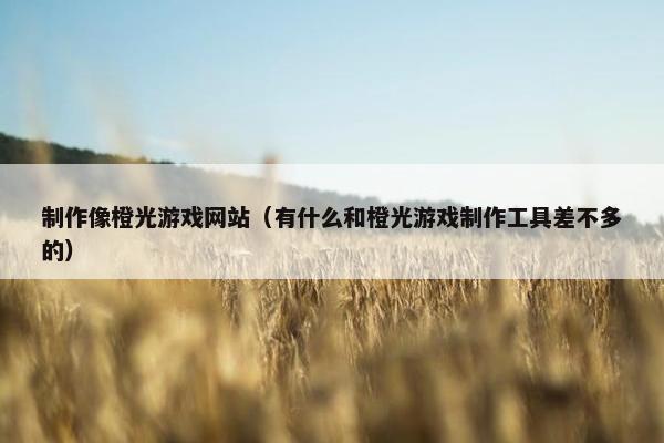 制作像橙光游戏网站（有什么和橙光游戏制作工具差不多的）