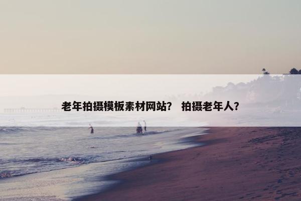 老年拍摄模板素材网站？ 拍摄老年人？