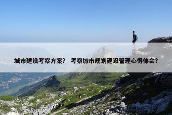 城市建设考察方案？ 考察城市规划建设管理心得体会？