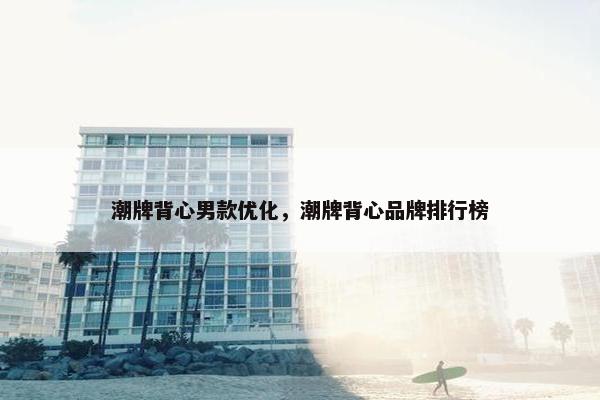 潮牌背心男款优化，潮牌背心品牌排行榜