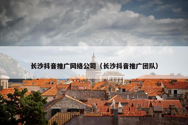长沙抖音推广网络公司（长沙抖音推广团队）