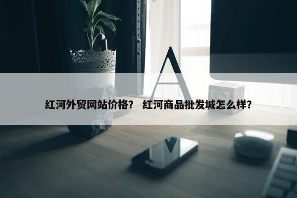 红河外贸网站价格？ 红河商品批发城怎么样？