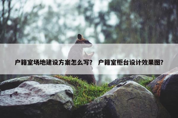 户籍室场地建设方案怎么写？ 户籍室柜台设计效果图？