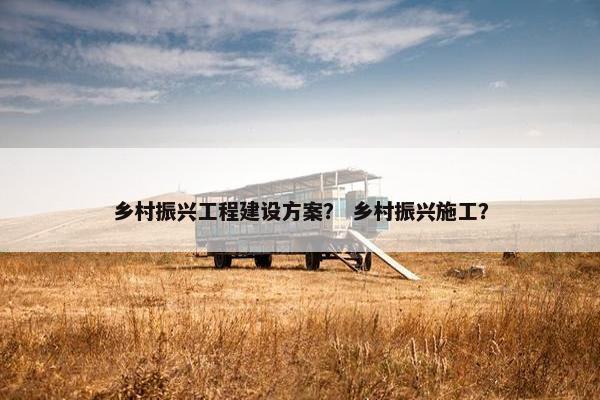 乡村振兴工程建设方案？ 乡村振兴施工？
