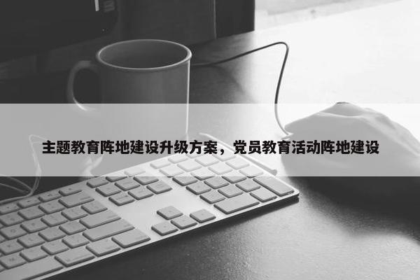 主题教育阵地建设升级方案，党员教育活动阵地建设