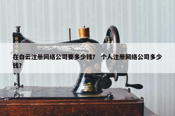 在白云注册网络公司要多少钱？ 个人注册网络公司多少钱？