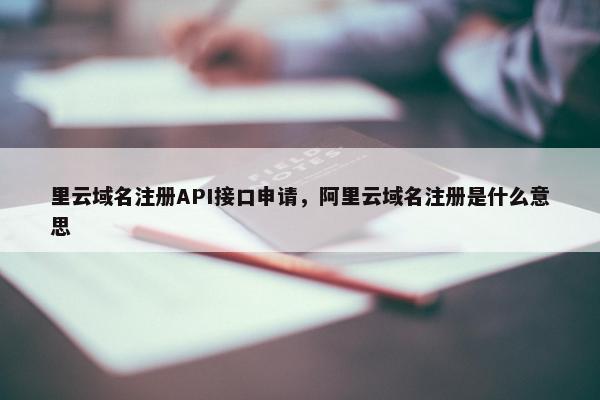 里云域名注册API接口申请，阿里云域名注册是什么意思
