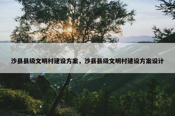 沙县县级文明村建设方案,沙县县级文明村建设方案设计 沙县县级文明村建设方案,沙县县级文明村建设方案设计