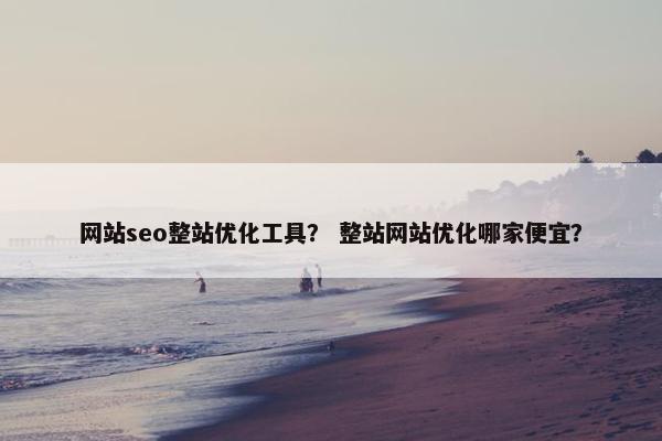 网站seo整站优化工具？ 整站网站优化哪家便宜？