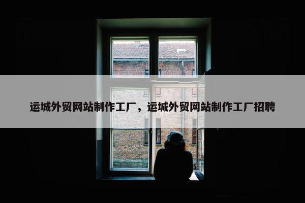 运城外贸网站制作工厂，运城外贸网站制作工厂招聘