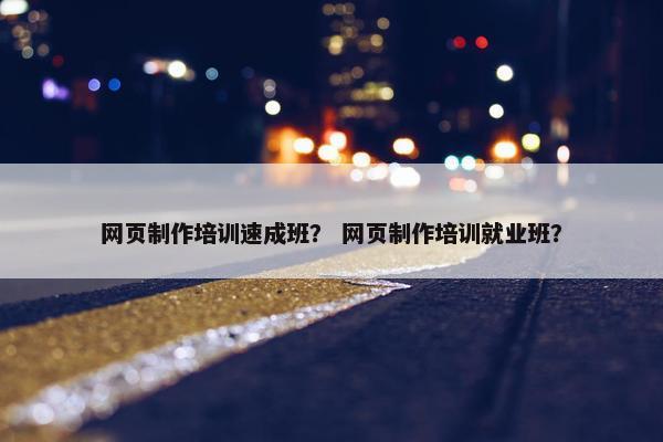 网页制作培训速成班？ 网页制作培训就业班？