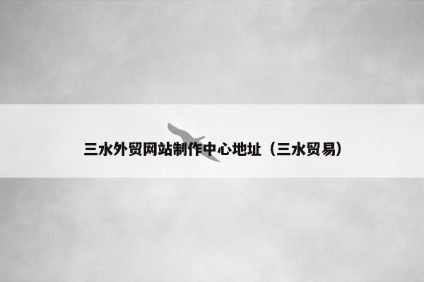 三水外贸网站制作中心地址（三水贸易）