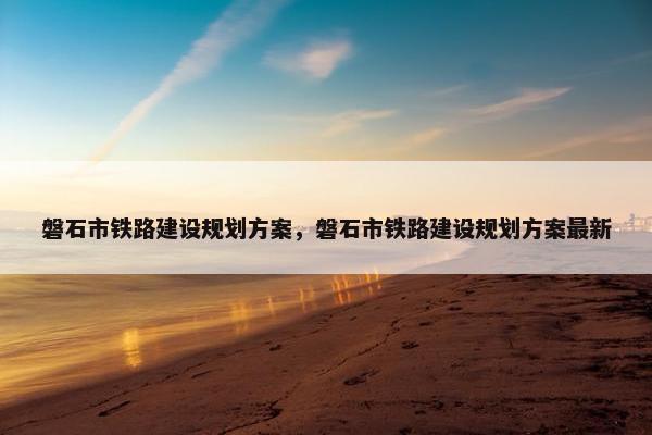 磐石市铁路建设规划方案，磐石市铁路建设规划方案最新