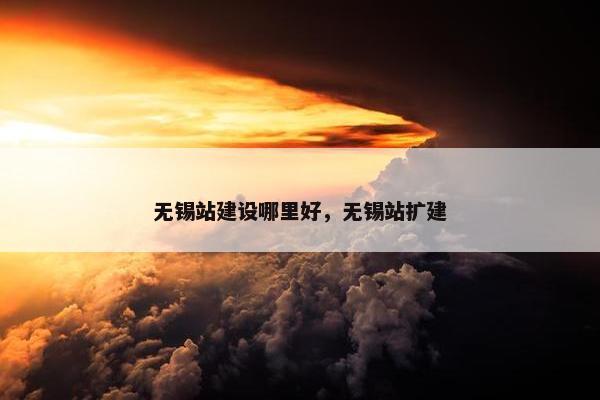 无锡站建设哪里好，无锡站扩建