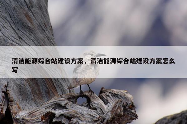 清洁能源综合站建设方案，清洁能源综合站建设方案怎么写